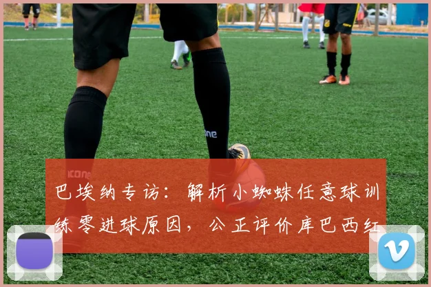 巴埃纳专访:解析小蜘蛛任意球训练零进球原因,公正评价库巴西红牌判罚