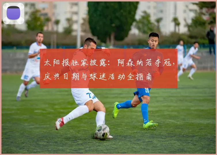 太阳报独家披露:阿森纳若夺冠,庆典日期与球迷活动全指南