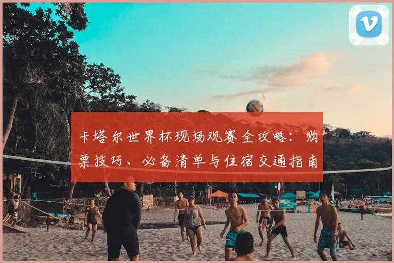 卡塔尔世界杯现场观赛全攻略：购票技巧、必备清单与住宿交通指南
