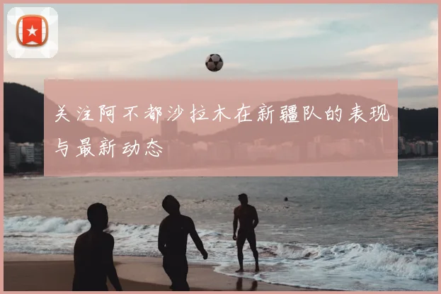 关注阿不都沙拉木在新疆队的表现与最新动态