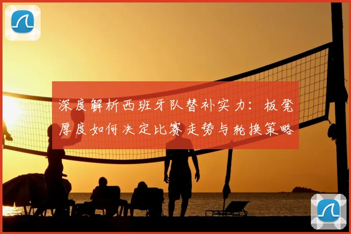 深度解析西班牙队替补实力:板凳厚度如何决定比赛走势与轮换策略