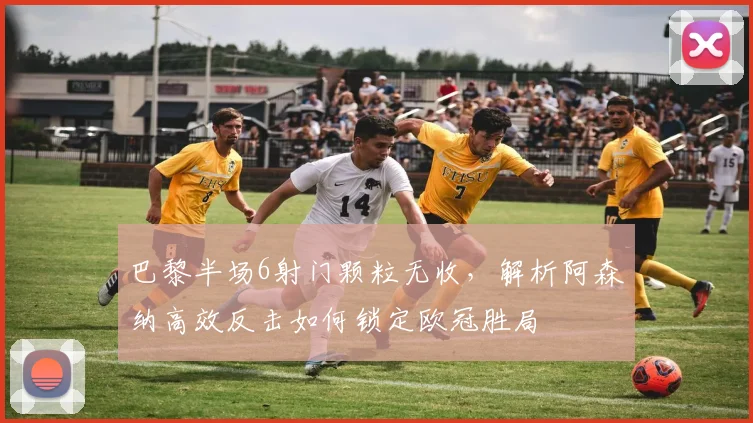 巴黎半场6射门颗粒无收，解析阿森纳高效反击如何锁定欧冠胜局