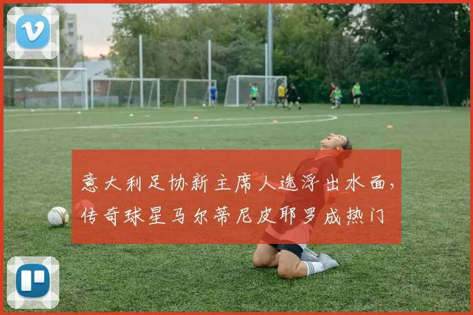 意大利足协新主席人选浮出水面,传奇球星马尔蒂尼皮耶罗成热门