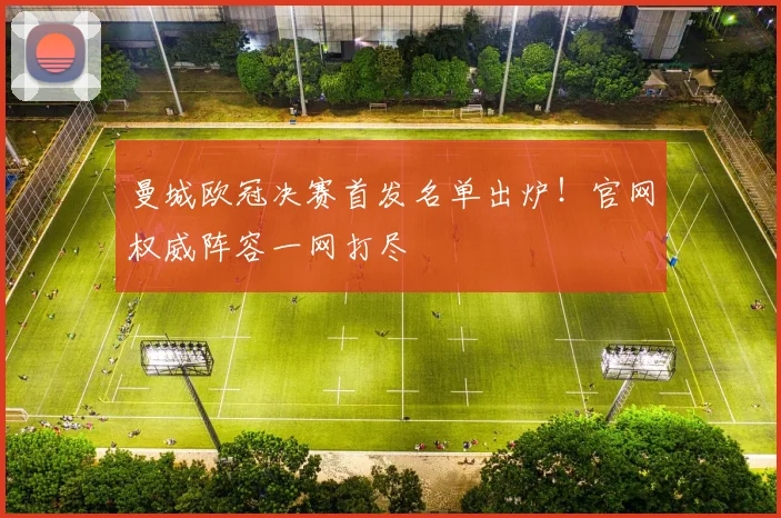 曼城欧冠决赛首发名单出炉！官网权威阵容一网打尽