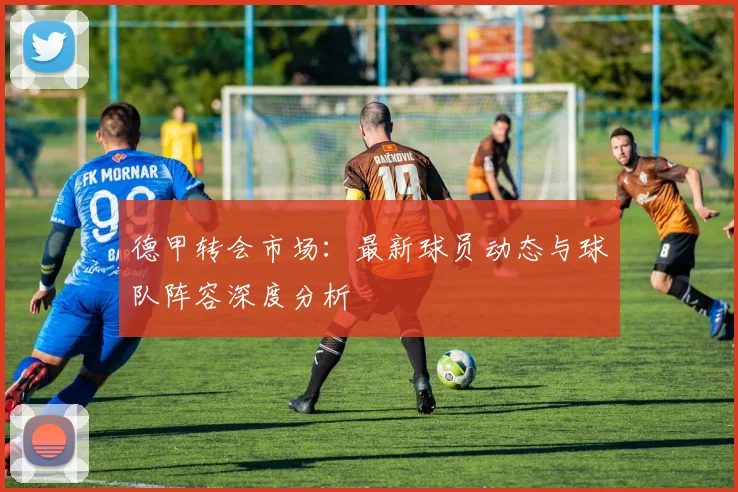德甲转会市场：最新球员动态与球队阵容深度分析