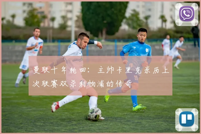 曼联十年轮回:主帅卡里克亲历上次联赛双杀利物浦的传奇
