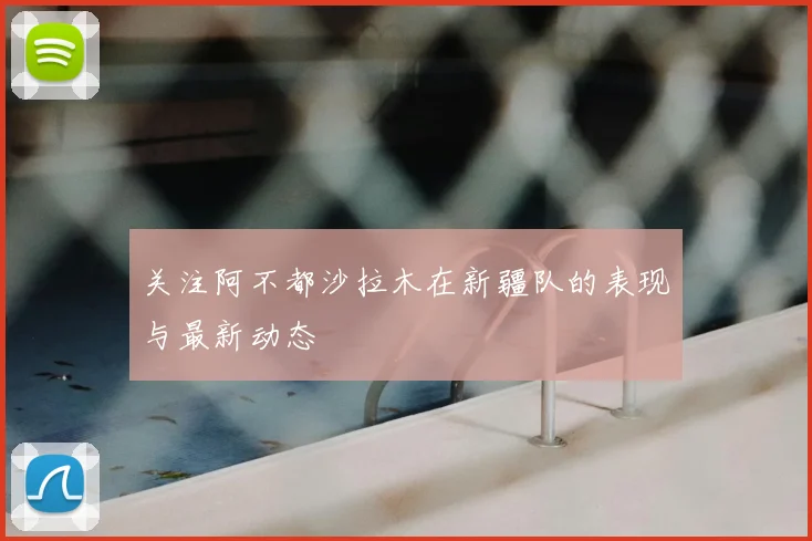 关注阿不都沙拉木在新疆队的表现与最新动态