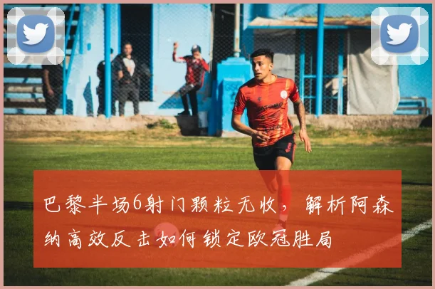 巴黎半场6射门颗粒无收,解析阿森纳高效反击如何锁定欧冠胜局