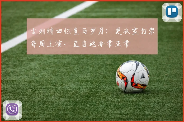 古利特回忆皇马岁月:更衣室打架每周上演,直言这非常正常