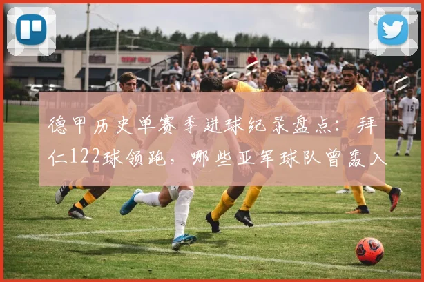 德甲历史单赛季进球纪录盘点:拜仁122球领跑,哪些亚军球队曾轰入百球?