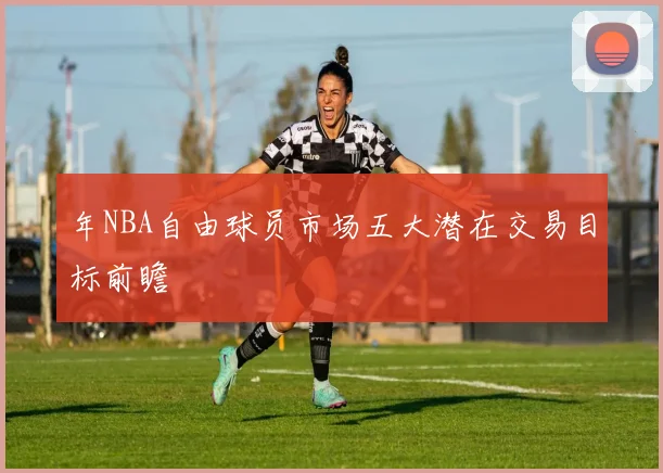 年NBA自由球员市场五大潜在交易目标前瞻
