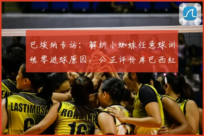 巴埃纳专访:解析小蜘蛛任意球训练零进球原因,公正评价库巴西红牌判罚