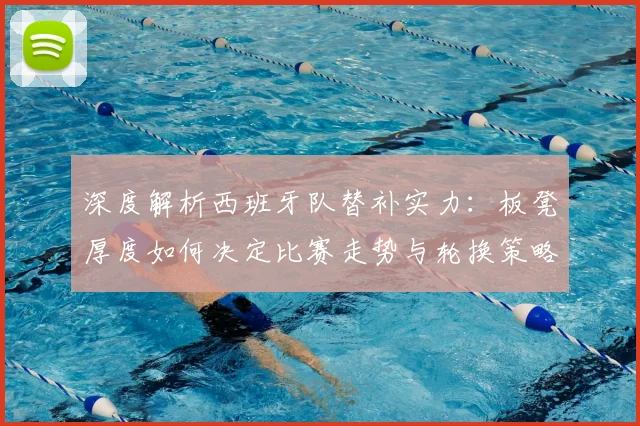 深度解析西班牙队替补实力:板凳厚度如何决定比赛走势与轮换策略
