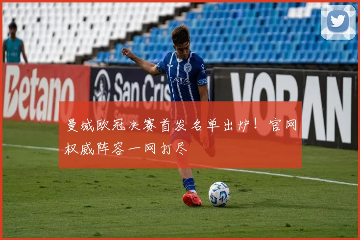 曼城欧冠决赛首发名单出炉！官网权威阵容一网打尽